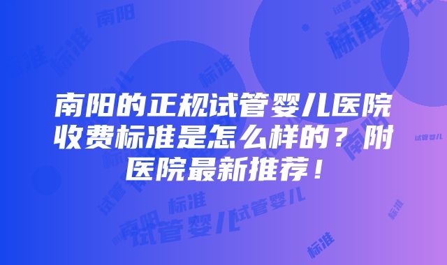 南阳的正规试管婴儿医院收费标准是怎么样的？附医院最新推荐！