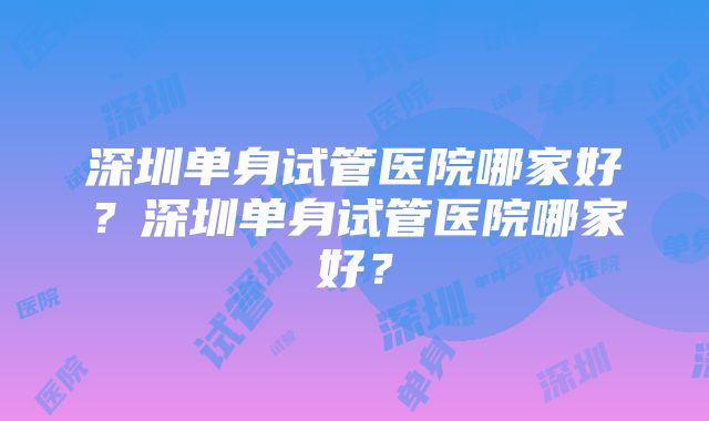 深圳单身试管医院哪家好？深圳单身试管医院哪家好？