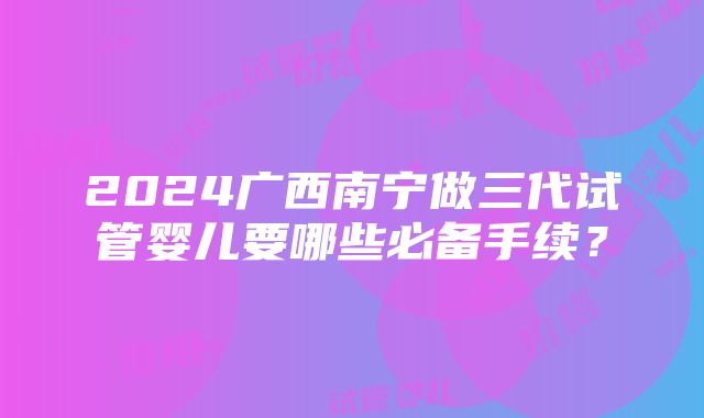 2024广西南宁做三代试管婴儿要哪些必备手续？