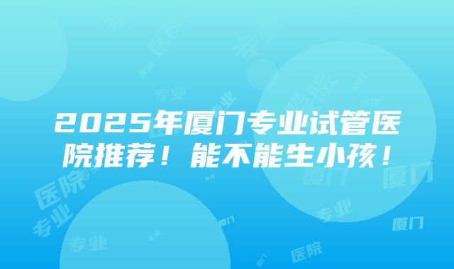 2025年厦门专业试管医院推荐！能不能生小孩！