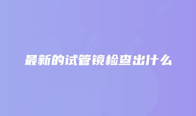 最新的试管镜检查出什么