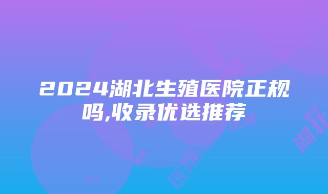 2024湖北生殖医院正规吗,收录优选推荐