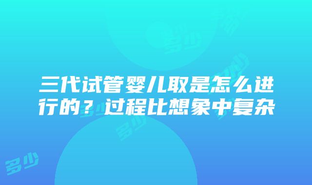 三代试管婴儿取是怎么进行的？过程比想象中复杂