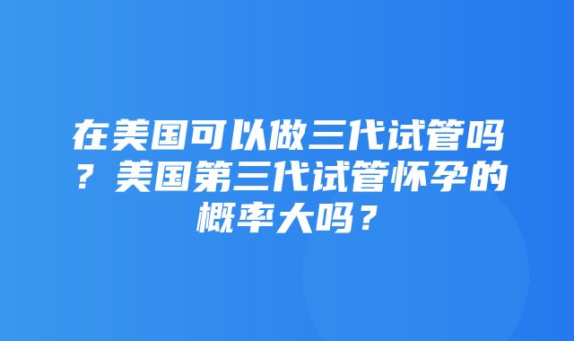 在美国可以做三代试管吗？美国第三代试管怀孕的概率大吗？