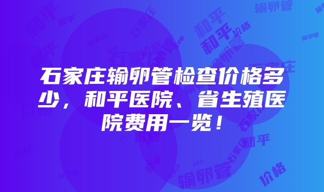 石家庄输卵管检查价格多少，和平医院、省生殖医院费用一览！