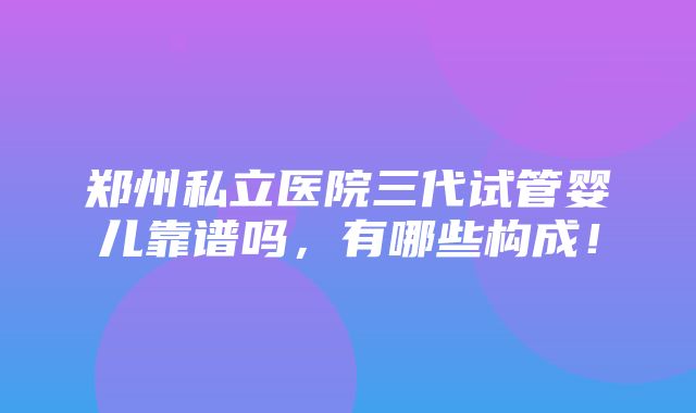 郑州私立医院三代试管婴儿靠谱吗，有哪些构成！