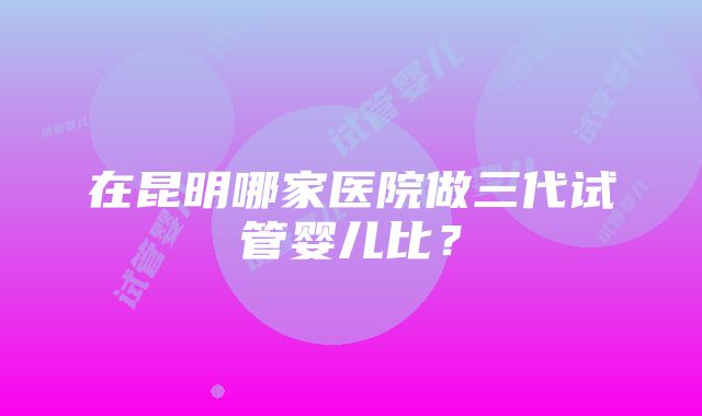 在昆明哪家医院做三代试管婴儿比？