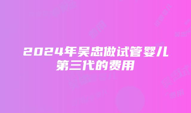 2024年吴忠做试管婴儿第三代的费用