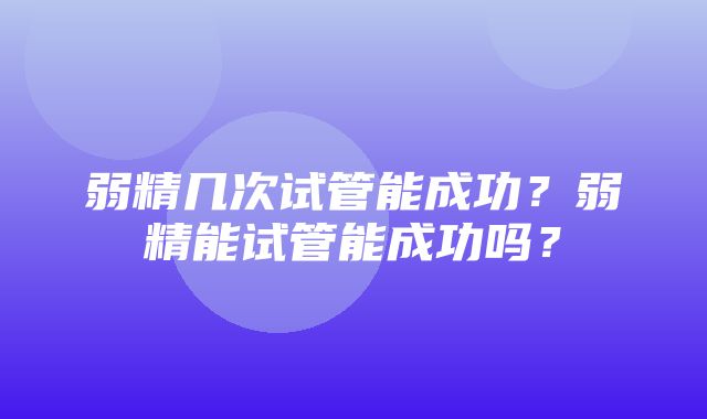 弱精几次试管能成功？弱精能试管能成功吗？