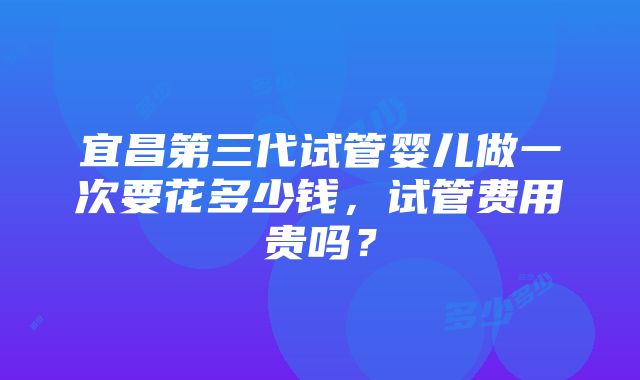 宜昌第三代试管婴儿做一次要花多少钱，试管费用贵吗？