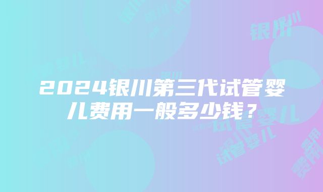 2024银川第三代试管婴儿费用一般多少钱？