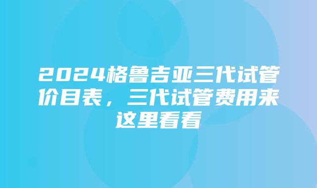 2024格鲁吉亚三代试管价目表，三代试管费用来这里看看