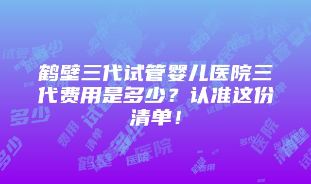 鹤壁三代试管婴儿医院三代费用是多少？认准这份清单！