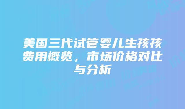 美国三代试管婴儿生孩孩费用概览，市场价格对比与分析