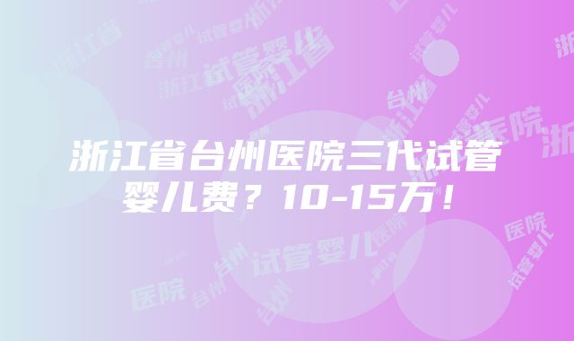 浙江省台州医院三代试管婴儿费？10-15万！