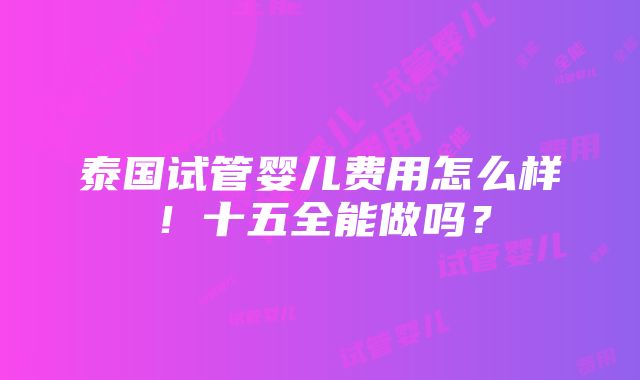 泰国试管婴儿费用怎么样！十五全能做吗？