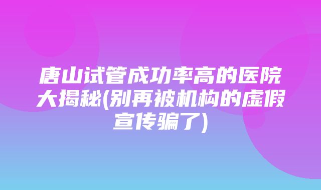 唐山试管成功率高的医院大揭秘(别再被机构的虚假宣传骗了)