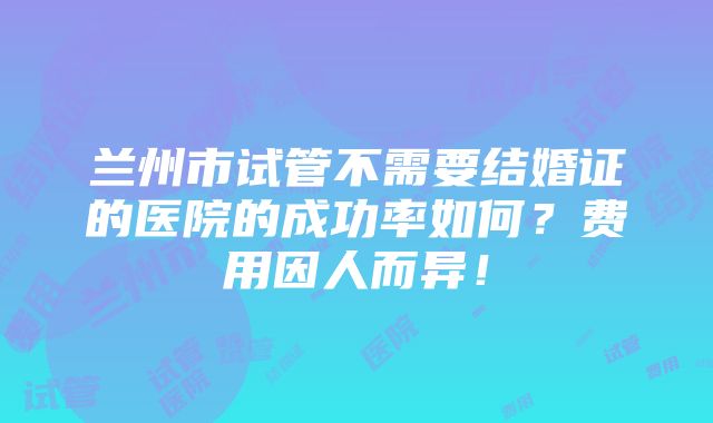 兰州市试管不需要结婚证的医院的成功率如何？费用因人而异！