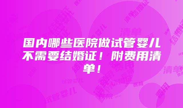 国内哪些医院做试管婴儿不需要结婚证！附费用清单！