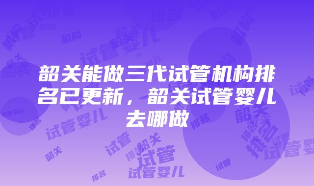 韶关能做三代试管机构排名已更新，韶关试管婴儿去哪做