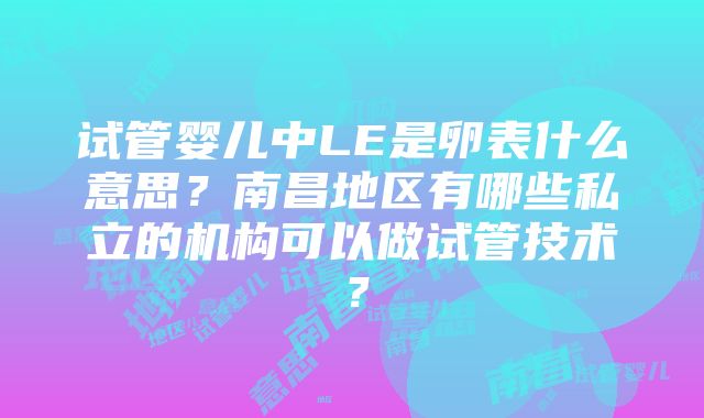 试管婴儿中LE是卵表什么意思？南昌地区有哪些私立的机构可以做试管技术？