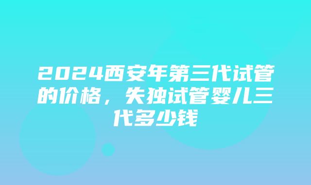 2024西安年第三代试管的价格，失独试管婴儿三代多少钱