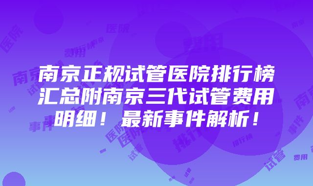 南京正规试管医院排行榜汇总附南京三代试管费用明细！最新事件解析！