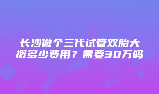 长沙做个三代试管双胎大概多少费用？需要30万吗