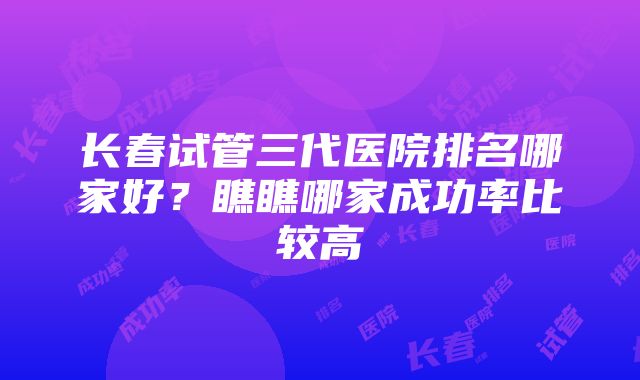 长春试管三代医院排名哪家好？瞧瞧哪家成功率比较高