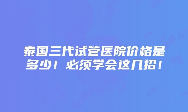 泰国三代试管医院价格是多少！必须学会这几招！