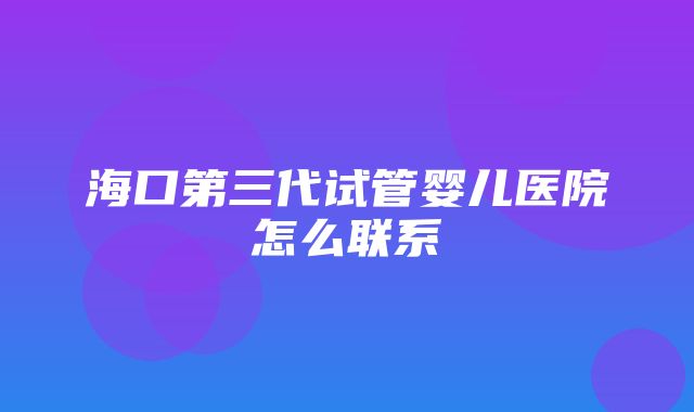 海口第三代试管婴儿医院怎么联系