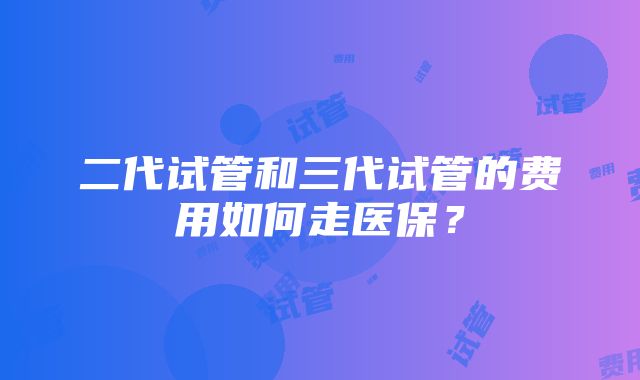 二代试管和三代试管的费用如何走医保？