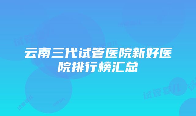 云南三代试管医院新好医院排行榜汇总