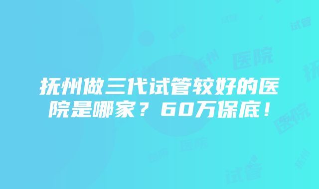 抚州做三代试管较好的医院是哪家？60万保底！