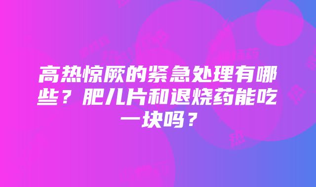 高热惊厥的紧急处理有哪些？肥儿片和退烧药能吃一块吗？