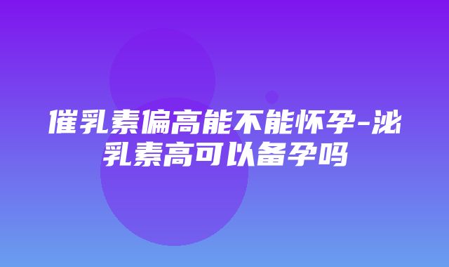 催乳素偏高能不能怀孕-泌乳素高可以备孕吗