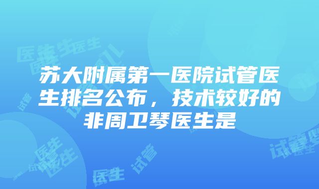 苏大附属第一医院试管医生排名公布，技术较好的非周卫琴医生是