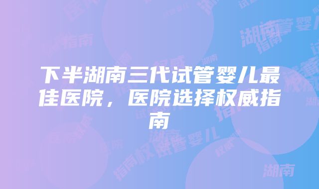 下半湖南三代试管婴儿最佳医院，医院选择权威指南