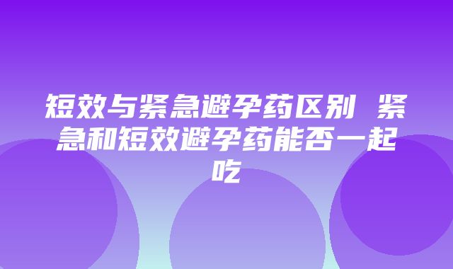 短效与紧急避孕药区别 紧急和短效避孕药能否一起吃