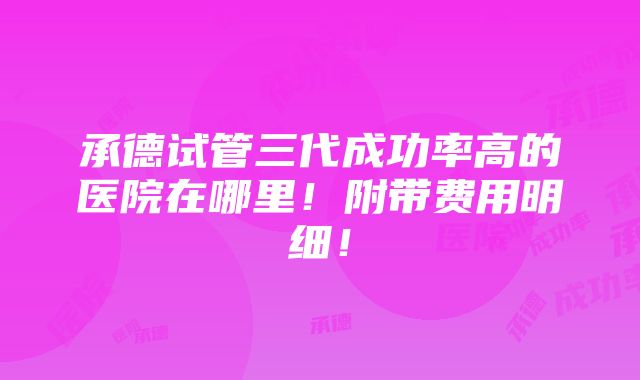 承德试管三代成功率高的医院在哪里！附带费用明细！