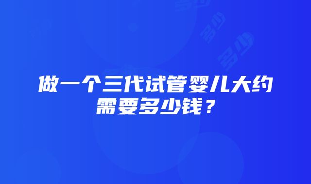 做一个三代试管婴儿大约需要多少钱？