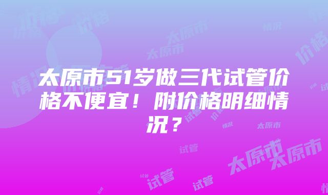 太原市51岁做三代试管价格不便宜！附价格明细情况？