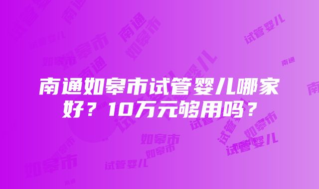 南通如皋市试管婴儿哪家好？10万元够用吗？