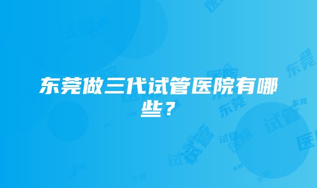 东莞做三代试管医院有哪些？