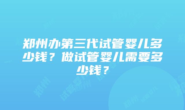 郑州办第三代试管婴儿多少钱？做试管婴儿需要多少钱？