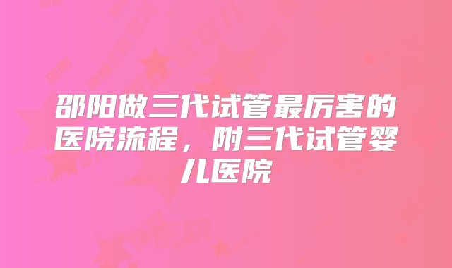 邵阳做三代试管最厉害的医院流程，附三代试管婴儿医院