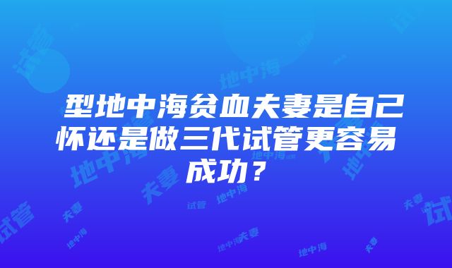 β型地中海贫血夫妻是自己怀还是做三代试管更容易成功？