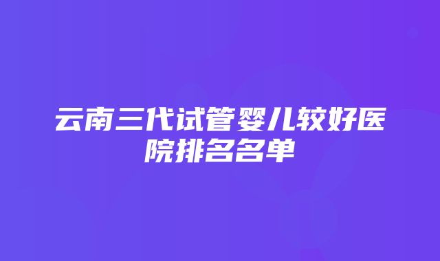 云南三代试管婴儿较好医院排名名单