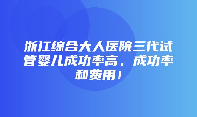 浙江综合大人医院三代试管婴儿成功率高，成功率和费用！