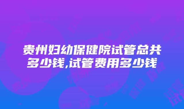 贵州妇幼保健院试管总共多少钱,试管费用多少钱